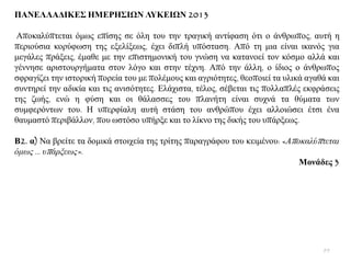 ΠΑΝΔΛΛΑΓΙΚΔ΢ ΗΜΔΡΗ΢ΙΩΝ ΛΤΚΔΙΩΝ 2013
Απνθαιχπηεηαη φκσο επίζεο ζε φιε ηνπ ηελ ηξαγηθή αληίθαζε φηη ν άλζξσπνο, απηή ε
πεξηνχζηα θνξχθσζε ηεο εμειίμεσο, έρεη δηπιή ππφζηαζε. Απφ ηε κηα είλαη ηθαλφο γηα
κεγάιεο πξάμεηο, έκαζε κε ηελ επηζηεκνληθή ηνπ γλψζε λα θαηαλνεί ηνλ θφζκν αιιά θαη
γέλλεζε αξηζηνπξγήκαηα ζηνλ ιφγν θαη ζηελ ηέρλε. Απφ ηελ άιιε, ν ίδηνο ν άλζξσπνο
ζθξαγίδεη ηελ ηζηνξηθή πνξεία ηνπ κε πνιέκνπο θαη αγξηφηεηεο, ζενπνηεί ηα πιηθά αγαζά θαη
ζπληεξεί ηελ αδηθία θαη ηηο αληζφηεηεο. Διάρηζηα, ηέινο, ζέβεηαη ηηο πνιιαπιέο εθθξάζεηο
ηεο δσήο, ελψ ε θχζε θαη νη ζάιαζζεο ηνπ πιαλήηε είλαη ζπρλά ηα ζχκαηα ησλ
ζπκθεξφλησλ ηνπ. Ζ ππεξθίαιε απηή ζηάζε ηνπ αλζξψπνπ έρεη αιινηψζεη έηζη έλα
ζαπκαζηφ πεξηβάιινλ, πνπ σζηφζν ππήξμε θαη ην ιίθλν ηεο δηθήο ηνπ ππάξμεσο.
Β2. α) Να βξείηε ηα δνκηθά ζηνηρεία ηεο ηξίηεο παξαγξάθνπ ηνπ θεηκέλνπ: «Απνθαιύπηεηαη
όκσο … ππάξμεσο».
Μνλάδεο 3
99
 