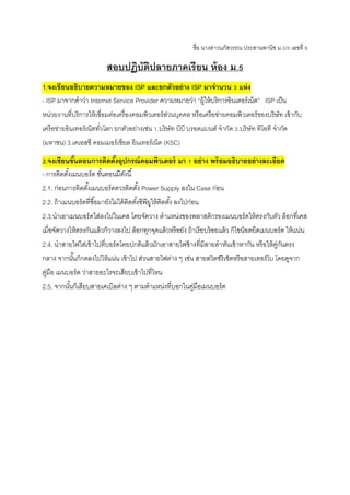 ชื่อ นางสาวนภัสวรรณ ประสานพานิช ม.5/5 เลขที่ 8
สอบปฏิบัติปลายภาคเรียน ห้อง ม.5
1.จงเขียนอธิบายความหมายของ ISP และยกตัวอย่าง ISP มาจานวน 3 แห่ง
- ISP มาจากคาว่า Internet Service Provider ความหมายว่า “ผู้ให้บริการอินเตอร์เน็ต” ISP เป็น
หน่วยงานที่บริการให้เชื่อมต่อเครื่องคอมพิวเตอร์ส่วนบุคคล หรือเครือข่ายคอมพิวเตอร์ของบริษัท เข้ากับ
เครือข่ายอินเทอร์เน็ตทั่วโลก ยกตัวอย่างเช่น 1.บริษัท บีบี บรอดแบนด์ จากัด 2.บริษัท ทีโอที จากัด
(มหาชน) 3.เคเอสซี คอมเมอร์เชียล อินเทอร์เน็ต (KSC)
2.จงเขียนขั้นตอนการติดตั้งอุปกรณ์คอมพิวเตอร์ มา 1 อย่าง พร้อมอธิบายอย่างละเอียด
- การติดตั้งเมนบอร์ด ขั้นตอนมีดังนี้
2.1. ก่อนการติดตั้งเมนบอร์ดควรติดตั้ง Power Supply ลงใน Case ก่อน
2.2. ถ้าเมนบอร์ดที่ซื้อมายังไม่ได้ติดตั้งซีพียูให้ติดตั้ง ลงไปก่อน
2.3.นาเอาเมนบอร์ดใส่ลงไปในเคส โดยจัดวาง ตาแหน่งของพลาสติกรองเมนบอร์ดให้ตรงกับตัว ล็อกที่เคส
เมื่อจัดวางให้ตรงกันแล้วก็วางลงไป ล็อกทุกจุดแล้วหรือยัง ถ้าเรียบร้อยแล้ว ก็ไขน็อตยึดเมนบอร์ด ให้แน่น
2.4. นาสายไฟใส่เข้าไปที่บอร์ดโดยปกติแล้วมักเอาสายไฟข้างที่มีสายดาหันเข้าหากัน หรือให้คู่กันตรง
กลาง จากนั้นก็กดลงไปให้แน่น เข้าไป ส่วนสายไฟต่าง ๆ เช่น สายสวิตซ์รีเซ็ตหรือสายเทอร์โบ โดยดูจาก
คู่มือ เมนบอร์ด ว่าสายอะไรจะเสียบเข้าไปที่ไหน
2.5. จากนั้นก็เสียบสายเคเบิลต่าง ๆ ตามตาแหน่งที่บอกในคู่มือเมนบอร์ด
 