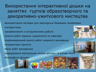 Використання інтерактивної дошки на
заняттях гуртків образотворчого та
декоративно-ужиткового мистецтва
•використання методик для оволодіння базовими прийомами
•колористика
•ознайомлення з інструментами роботи
•аналіз робот відомих художників та майстрів
•порівнювальний аналіз робот окремого вихованця
•інтерактивні заняття
•банк робіт вихованців
•відвідування віртуальних музеїв регіону та різних країн
•біографічні фільми
 