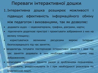 1.Інтерактивна дошка розширює можливості і
підвищує ефективність інформаційного обміну
між педагогом і вихованцями, так як дозволяє:
• додавати аудіо - і відеоматеріали, графіки, діаграми, карти;
• підключати додаткові пристрої і проектувати зображення з них на
велику площину;
• користуватися великими ресурсами мережі Інтернет
безпосереднього під час заняття;
• заздалегідь готувати посторінкові інтерактивні заняття і вже під
час заняття додавати в них необхідні позначки прямо над
зображенням;
• записувати проведені заняття разом зі зробленими позначками,
аналізувати, роздруковувати їх і при необхідності розсилати по
електронній пошті.
Переваги інтерактивної дошки:
 