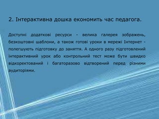 2. Інтерактивна дошка економить час педагога.
Доступні додаткові ресурси - велика галерея зображень,
безкоштовні шаблони, а також готові уроки в мережі Інтернет -
полегшують підготовку до заняття. А одного разу підготовлений
інтерактивний урок або контрольний тест може бути швидко
відкоректований і багаторазово відтворений перед різними
аудиторіями.
 