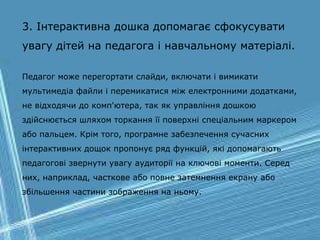3. Інтерактивна дошка допомагає сфокусувати
увагу дітей на педагога і навчальному матеріалі.
Педагог може перегортати слайди, включати і вимикати
мультимедіа файли і перемикатися між електронними додатками,
не відходячи до комп'ютера, так як управління дошкою
здійснюється шляхом торкання її поверхні спеціальним маркером
або пальцем. Крім того, програмне забезпечення сучасних
інтерактивних дощок пропонує ряд функцій, які допомагають
педагогові звернути увагу аудиторії на ключові моменти. Серед
них, наприклад, часткове або повне затемнення екрану або
збільшення частини зображення на ньому.
 
