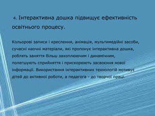 4. Інтерактивна дошка підвищує ефективність
освітнього процесу.
Кольорові записи і креслення, анімація, мультимедійні засоби,
сучасні наочні матеріали, які пропонує інтерактивна дошка,
роблять заняття більш захоплюючим і динамічним,
полегшують сприйняття і прискорюють засвоєння нової
інформації. Використання інтерактивних технологій мотивує
дітей до активної роботи, а педагога - до творчої праці.
 