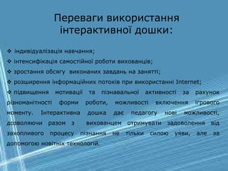 Переваги використання
інтерактивної дошки:
 індивідуалізація навчання;
 інтенсифікація самостійної роботи вихованців;
 зростання обсягу виконаних завдань на занятті;
 розширення інформаційних потоків при використанні Internet;
 підвищення мотивації та пізнавальної активності за рахунок
різноманітності форми роботи, можливості включення ігрового
моменту. Інтерактивна дошка дає педагогу нові можливості,
дозволяючи разом з вихованцем отримувати задоволення від
захопливого процесу пізнання не тільки силою уяви, але за
допомогою новітніх технологій.
 