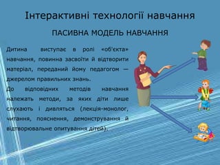 Інтерактивні технології навчання
ПАСИВНА МОДЕЛЬ НАВЧАННЯ
Дитина виступає в ролі «об'єкта»
навчання, повинна засвоїти й відтворити
матеріал, переданий йому педагогом —
джерелом правильних знань.
До відповідних методів навчання
належать методи, за яких діти лише
слухають і дивляться (лекція-монолог,
читання, пояснення, демонстрування й
відтворювальне опитування дітей).
 