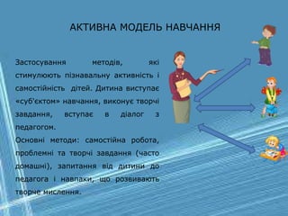 АКТИВНА МОДЕЛЬ НАВЧАННЯ
Застосування методів, які
стимулюють пізнавальну активність і
самостійність дітей. Дитина виступає
«суб'єктом» навчання, виконує творчі
завдання, вступає в діалог з
педагогом.
Основні методи: самостійна робота,
проблемні та творчі завдання (часто
домашні), запитання від дитини до
педагога і навпаки, що розвивають
творче мислення.
 