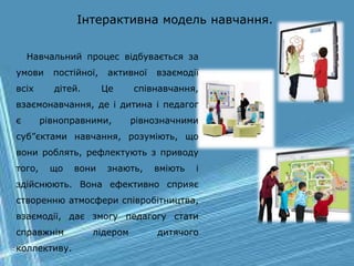Інтерактивна модель навчання.
Навчальний процес відбувається за
умови постійної, активної взаємодії
всіх дітей. Це співнавчання,
взаємонавчання, де і дитина і педагог
є рівноправними, рівнозначними
суб”єктами навчання, розуміють, що
вони роблять, рефлектують з приводу
того, що вони знають, вміють і
здійснюють. Вона ефективно сприяє
створенню атмосфери співробітництва,
взаємодії, дає змогу педагогу стати
справжнім лідером дитячого
коллективу.
 