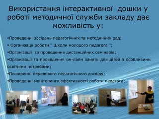 Проведенні засідань педагогічних та методичних рад;
 Організації роботи “ Школи молодого педагога ”;
Організації та проведення дистанційних семінарів;
Організації та проведення он-лайн занять для дітей з особливими
освітніми потребами;
Поширенні передового педагогічного досвіду;
Проведенні моніторингу ефективності роботи педагога;
Використання інтерактивної дошки у
роботі методичної служби закладу дає
можливість у:
 
