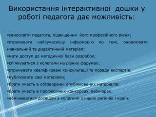 самоосвіти педагога, підвищення його професійного рівня;
отримувати найсучаснішу інформацію по темі, оновлювати
навчальний та дидактичний матеріал;
мати доступ до методичної бази розробок;
спілкуватися з колегами на різних форумах;
отримувати кваліфіковані консультації та поради експертів;
публікувати свої матеріали;
брати участь в обговоренні опублікованих матеріалів;
брати участь в професійних конкурсах, вебінарах;
обмінюватися досвідом з колегами з інших регіонів і країн.
Використання інтерактивної дошки у
роботі педагога дає можливість:
 