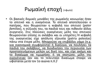 Ρωμαϊκή εποχή (+φωτο)
• Οι βασικές δομικές μονάδες της ρωμαϊκής κοινωνίας ήταν
το σπιτικό και η οικογένεια. Το σπιτικό αποτελούσαν ο
πατέρας, που θεωρούταν η κεφαλή του σπιτιού (pater
familias), η σύζυγός του, τα παιδιά τους και πιθανόν άλλοι
συγγενείς. Στις πλούσιες οικογένειες μέλη του σπιτικού
θεωρούνταν επίσης οι σκλάβοι και οι υπηρέτες.[Η κεφαλή
της οικογενείας είχε απόλυτη εξουσία (patria potestas)
πάνω στα έτερα μέλη. Μπορούσε να επιβάλλει γάμο (π.χ.
για οικονομικά συμφέροντα) ή διαζύγιο, να πουλήσει τα
παιδιά του σκλάβους, να διεκδικήσει την περιουσία των
προστατευόμενων μελών ως δική του, και είχε ακόμη και
το δικαίωμα να τιμωρήσει ή να σκοτώσει μέλη της
οικογένειας (αν και το τελευταίο δικαίωμα έπαψε να
υφίσταται μετά τον 1ο αιώνα π.Χ.)]
 