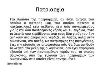Πατριαρχία
Στα πλαίσια της πατριαρχίας, αν ένας άντρας του
οποίου ο πατέρας (και του οποίου πατέρα ο
πατέρας,κλπ.) έχει πεθάνει, έχει δύο παντρεμένους
γιούς και δύο παντρεμένες κόρες και 15 εγγόνια, τότε
τα λεφτά που κερδίζονται από τους δύο γιούς του δεν
ανήκουν στο άτομο που κερδίζει τα λεφτά, αλλά στην
οικογένεια, και αυτός, ως πατριάρχης της οικογένειας,
έχει την εξουσία να αποφασίσει πώς θα διανεμηθούν
τα λεφτά στα μέλη της οικογένειας. Δεν έχει παρόμοια
εξουσία επί των παντρεμένων κορών του, οι οποίες
βρίσκονται υπό την εξουσία των πατριαρχών των
οικογενειών στις οποίες είναι παντρεμένες.
(Βικιπαίδεια)
 