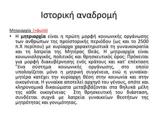 Ιστορική αναδρομή
Μητριαρχία (+φωτό)
• Η μητριαρχία είναι η πρώτη μορφή κοινωνικής οργάνωσης
των ανθρώπων της προϊστορικής περιόδου (ως και το 2500
π.Χ περίπου) με κυρίαρχα χαρακτηριστικά τη γυναικοκρατία
και τη λατρεία της Μητέρας Θεάς. Η μητριαρχία είναι
κοινωνιολογικός, πολιτικός και θρησκευτικός όρος: Πρόκειται
για μορφή διακυβέρνησης ενός κράτους και κατ' επέκταση
"ένα σύστημα κοινωνικής οργάνωσης, στο οποίο
υπολογίζεται μόνο η μητρική συγγένεια, ενώ η γυναίκα-
μητέρα κατέχει την κυρίαρχη θέση στην κοινωνία και στην
οικογένεια. Η γυναίκα αποτελεί αρχηγό του γένους, οπότε και
κληρονομικά δικαιώματα μεταβιβάζονται στα θηλυκά μέλη
της κάθε οικογένειας. Στη θρησκευτική του διάσταση,
συνδέεται συχνά με λατρεία γυναικείων θεοτήτων της
μητρότητας και γονιμότητας.
 