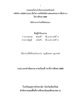 1
แบบเสนอโครงร่างโครงงานคอมพิวเตอร์
รหัสวิชา ง33201-33202 ชื่อวิชา เทคโนโลยีสารสนเทศและการสื่อสาร 6
ปีการศึกษา 2560
ชื่อโครงงาน โรคไข้เลือดออก
ชื่อผู้ทาโครงงาน
1 นาย ธนกฤต สมฤทธิ์ ชั้น ม.6/5 เลขที่ 12
2 นาย ณัฐวุฒิ มะโนกิจ ชั้น ม.6/5 เลขที่ 31
ชื่ออาจารย์ที่ปรึกษาโครงงาน ครูเขื่อนทอง มูลวรรณ์
ระยะเวลาดาเนินงาน ภาคเรียนที่ 1-2 ปีการศึกษา 2560
โรงเรียนยุพราชวิทยาลัย จังหวัดเชียงใหม่
สานักงานเขตพื้นที่การศึกษามัธยมศึกษาเขต 34
 