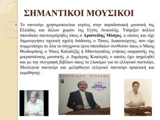 ΣΗΜΑΝΤΙΚΟΙ ΜΟΥΣΙΚΟΙ
 Το σαντούρι χρησιμοποιείται κυρίως στην παραδοσιακή μουσική της
Ελλάδας και άλλων χωρών της Εγγύς Ανατολής. Υπήρξαν πολλοί
σπουδαίοι σαντουριέρηδες όπως ο Αριστείδης Μόσχος, ο οποίος και είχε
δημιουργήσει σχετική σχολή διάδοσης ο Τάσος Διακογιώργης, που είχε
συμμετάσχει σε όλα τα σύγχρονα έργα σπουδαίων συνθετών όπως ο Μίκης
Θεοδωράκης ο Νίκος Καλαϊτζής ή Μπινταγιάλας γνήσιος εκφραστής της
μικρασιάτικης μουσικής ,ο Δημήτρης Κοφτερός ο οποίος έχει ασχοληθεί
και με την συγγραφή βιβλίων όπως το (Δοκίμιο για το ελληνικό σαντούρι,
Μυτιληνιό σαντούρι και μελίφθογγο ελληνικό σαντούρι πρακτική και
εκμάθηση).
 