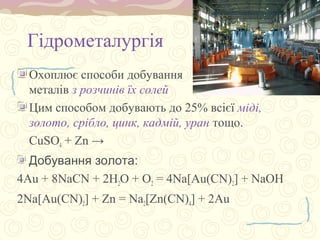 Гідрометалургія
Охоплює способи добування
металів з розчинів їх солей
Цим способом добувають до 25% всієї міді,
золото, срібло, цинк, кадмій, уран тощо.
CuSO4 + Zn →
Добування золота:
4Au + 8NaCN + 2H2O + О2 = 4Na[Au(CN)2] + NaOH
2Na[Au(CN)2] + Zn = Na2[Zn(CN)4] + 2Au
 