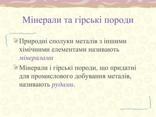 Мінерали та гірські породи
Природні сполуки металів з іншими
хімічними елементами називають
мінералами
Мінерали і гірські породи, що придатні
для промислового добування металів,
називають рудами.
 