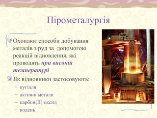 Пірометалургія
Охоплює способи добування
металів з руд за допомогою
реакцій відновлення, які
проводять при високій
температурі
Як відновники застосовують:
– вугілля
– активні метали
– карбон(ІІ) оксид
– водень
 