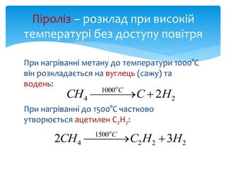 При нагріванні метану до температури 1000°С
він розкладається на вуглець (сажу) та
водень:
При нагріванні до 1500°С частково
утворюється ацетилен С2Н2:
Піроліз – розклад при високій
температурі без доступу повітря
2
1000
4 2НССН С
 

222
1500
4 32 ННССН С
 

 
