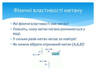  Які фізичні властивості має метан?
 Поясніть, чому метан погано розчиняється у
воді.
 У скільки разів метан легше за повітря?
 Як можна зібрати отриманий метан (А,Б,В)?
Фізичні властивості метану
 