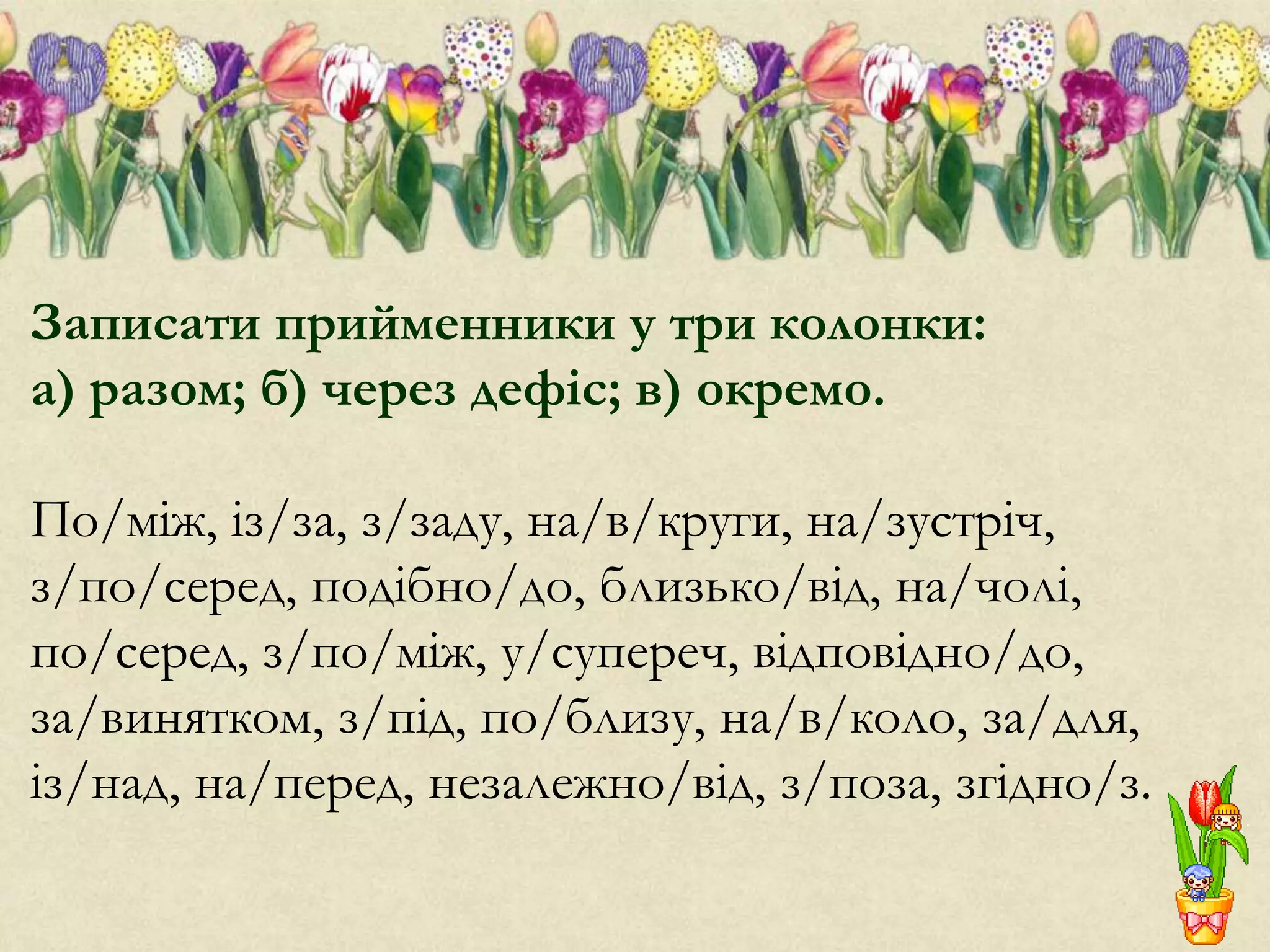 Записати прийменники у три колонки:
а) разом; б) через дефіс; в) окремо.
По/між, із/за, з/заду, на/в/круги, на/зустріч,
з/по/серед, подібно/до, близько/від, на/чолі,
по/серед, з/по/між, у/супереч, відповідно/до,
за/винятком, з/під, по/близу, на/в/коло, за/для,
із/над, на/перед, незалежно/від, з/поза, згідно/з.
 