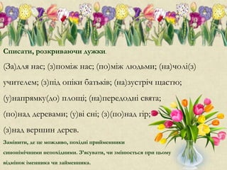 Списати, розкриваючи дужки.
(За)для нас; (з)поміж нас; (по)між людьми; (на)чолі(з)
учителем; (з)під опіки батьків; (на)зустріч щастю;
(у)напрямку(до) площі; (на)передодні свята;
(по)над деревами; (у)ві сні; (з)(по)над гір;
(з)над вершин дерев.
Замінити, де це можливо, похідні прийменники
синонімічними непохідними. З’ясувати, чи змінюється при цьому
відмінок іменника чи займенника.
 
