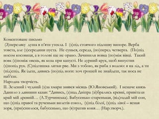 Коментоване письмо
(З)переляку душа в п’яти утекла. І (з)під стоячого підошву випоре. Верба
товста, але (з)середини пуста. Не сунься, середа, (по)перед четверга. (По)під
носом косовиця, а в голові ще не орано. Зачинили вовка (по)між вівці. Такий
вовк (з)поміж овець, як коза при капусті. Не дурний крук, щоб випустив
(з)попід рук. (С)підтишка литки рве. Ми з тобою, як риба з водою: я на лід, а ти
(під)спід. Як ідеш, дивись (по)під ноги: хоч грошей не знайдеш, так носа не
наб’єш.
Народна творчість.
ІІ. Зелений і чудний (з)за хмари знявся місяць (Ю.Яновський). І неначе князь
Данило з давнини казав: “Дивись, (з)над Дніпра (зі)брались кревні, привітали
край мій древній… (А.Турчинська). Бабусенько старенькая, (від)гадай мій сон,
що (з)під правої та рученьки вилетів сокол, (з)під білої, (з)під лівої – ясная
зоря, (при)снилося, бабусенько, що (в)тратив коня… (Нар.творч.).
 