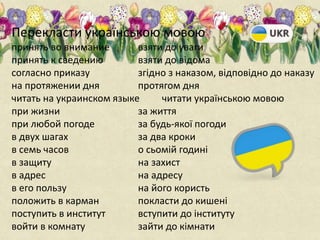 Перекласти українською мовою
принять во внимание
принять к сведению
согласно приказу
на протяжении дня
читать на украинском языке
при жизни
при любой погоде
в двух шагах
в семь часов
в защиту
в адрес
в его пользу
положить в карман
поступить в институт
войти в комнату
взяти до уваги
взяти до відома
згідно з наказом, відповідно до наказу
протягом дня
читати українською мовою
за життя
за будь-якої погоди
за два кроки
о сьомій годині
на захист
на адресу
на його користь
покласти до кишені
вступити до інституту
зайти до кімнати
 