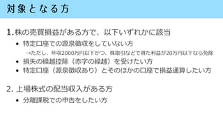 1.株の売買損益がある方で、以下いずれかに該当
• 特定口座での源泉徴収をしていない方
→ただし、年収2000万円以下かつ、株取引などで得た利益が20万円以下なら免除
• 損失の繰越控除（赤字の繰越）を受けたい方
• 特定口座（源泉徴収あり）と...