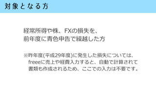 経常所得や株、FXの損失を、
前年度に青色申告で繰越した方
※昨年度(平成29年度)に発生した損失については、
freeeに売上や経費入力すると、自動で計算されて
書類も作成されるため、ここでの入力は不要です。
 