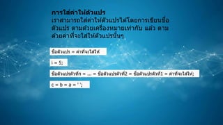 การใส่ค่าให้ตัวแปร
เราสามารถใส่ค่าให ้ตัวแปรได ้โดยการเขียนชื่อ
ตัวแปร ตามด ้วยเครื่องหมายเท่ากับ แล ้ว ตาม
ด ้วยค่าที่จะใส่ให ้ตัวแปรนั้นๆ
ชื่อตัวแปร = ค่าที่จะใส่ให ้;
i = 5;
ชื่อตัวแปรตัวที่n = ... = ชื่อตัวแปรตัวที่2 = ชื่อตัวแปรตัวที่1 = ค่าที่จะใส่ให ้;
c = b = a = ' ';
 
