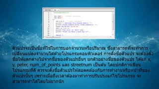 ตัวแปรจะเป็นชื่อที่ใช ้ในการบอกจานวนหรือปริมาณ ซึ่งสามารถที่จะทาการ
เปลี่ยนแปลงจานวนได ้ด ้วยโปรแกรมคอมพิวเตอร์ การตั้งชื่อตัวแปร จะต ้องตั้ง
ชื่อให ้แตกต่างไปจากชื่อของตัวแปรอื่นๆ ยกตัวอย่างชื่อของตัวแปร ได ้แก่ x,
y, peter, num_of_points และ streetnum เป็นต ้น โดยปกติการเขียน
โปรแกรมที่ดี ควรจะตั้งชื่อตัวแปรให ้สอดคล ้องกับการทางานหรือหน้าที่ของ
ตัวแปรนั้นๆ เพราะเมื่อถึงเวลาต ้องมาทาการปรับปรุงแก ้ไขโปรแกรม จะ
สามารถทาได ้โดยไม่ยากนัก
 
