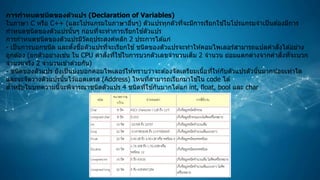 การกาหนดชนิดของตัวแปร (Declaration of Variables)
ในภาษา C หรือ C++ (และโปรแกรมในภาษาอื่นๆ) ตัวแปรทุกตัวที่จะมีการเรียกใช ้ในโปรแกรมจาเป็นต ้องมีการ
กาหนดชนิดของตัวแปรนั้นๆ ก่อนที่จะทาการเรียกใช ้ตัวแปร
การกาหนดชนิดของตัวแปรมีวัตถุประสงค์หลัก 2 ประการได ้แก่
- เป็นการบอกชนิด และตั้งชื่อตัวแปรที่จะเรียกใช ้ชนิดของตัวแปรจะทาให ้คอมไพเลอร์สามารถแปลคาสั่งได ้อย่าง
ถูกต ้อง (ยกตัวอย่างเช่น ใน CPU คาสั่งที่ใช ้ในการบวกตัวเลขจานวนเต็ม 2 จานวน ย่อมแตกต่างจากคาสั่งที่จะบวก
จานวนจริง 2 จานวนเข ้าด ้วยกัน)
- ชนิดของตัวแปร ยังเป็นบ่งบอกคอมไพเลอร์ให ้ทราบว่าจะต ้องจัดเตรียมเนื้อที่ให ้กับตัวแปรตัวนั้นมากน้อยเท่าใด
และจะจัดวางตัวแปรนั้นไว ้แอดเดรส (Address) ไหนที่สามารถเรียกมาใช ้ใน code ได ้
สาหรับในบทความนี้จะพิจารณาชนิดตัวแปร 4 ชนิดที่ใช ้กันมากได ้แก่ int, float, bool และ char
 