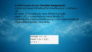 การให้กาหนดค่าตัวแปร (Variable Assignment)
เราสามารถกาหนดค่าให ้กับตัวแปรได ้ด ้วยเครื่องหมาย = ยกตัวอย่าง
เช่น
int name; // กาหนดตัวแปร name ที่เก็บค่าจานวนเต็ม
name = 23; // กาหนดให ้ตัวแปร name มีค่าเป็น 23
ในขณะเดียวกัน เราสามารถใช ้เครื่องหมาย = ระหว่างตัวแปรกับตัวแปร
หรือตัวแปรกับจานวนใดๆ ได ้อาทิเช่น
change = x1 - x2;
mean = (x1 + x2)/2;
x = x + 1;
 