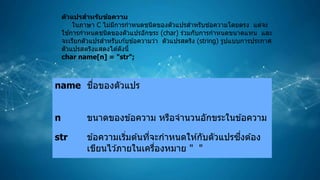 name ชื่อของตัวแปร
n ขนาดของข ้อความ หรือจานวนอักขระในข ้อความ
str ข ้อความเริ่มต ้นที่จะกาหนดให ้กับตัวแปรซึ่งต ้อง
เขียนไว ้ภายในเครื่องหมาย " "
ตัวแปรสาหรับข้อความ
ในภาษา C ไม่มีการกาหนดชนิดของตัวแปรสาหรับข ้อความโดยตรง แต่จะ
ใช ้การกาหนดชนิดของตัวแปรอักขระ (char) ร่วมกับการกาหนดขนาดแทน และ
จะเรียกตัวแปรสาหรับเก ้บข ้อความว่า ตัวแปรสตริง (string) รูปแบบการประกาศ
ตัวแปรสตริงแสดงได ้ดังนี้
char name[n] = "str";
 
