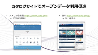 カタログサイトでオープンデータ利⽤促進
• アメリカ合衆国 https://www.data.gov/
– 2009年5⽉設⽴
• ⽇本 http://www.data.go.jp/
– 2013年設⽴
 