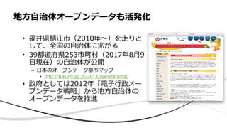 地⽅⾃治体オープンデータも活発化
• 福井県鯖江市（2010年〜）を⾛りと
して、全国の⾃治体に拡がる
• 39都道府県253市町村（2017年8⽉9
⽇現在）の⾃治体が公開
– ⽇本のオープンデータ都市マップ
• http://fukuno.jig.jp/2013/opendatamap
• 政府としては2012年「電⼦⾏政オー
プンデータ戦略」から地⽅⾃治体の
オープンデータを推進
 