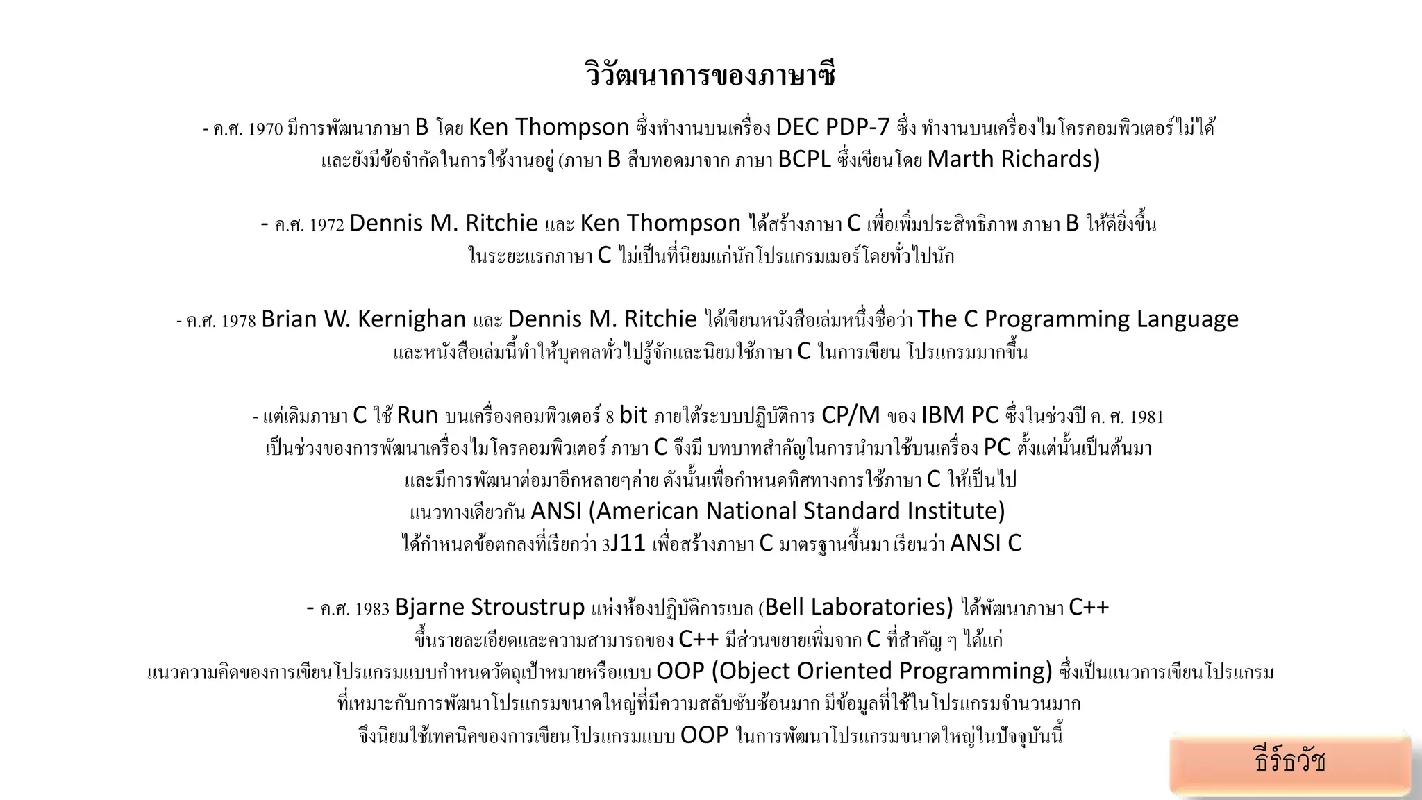วิวัฒนาการของภาษาซี
- ค.ศ. 1970 มีการพัฒนาภาษา B โดย Ken Thompson ซึ่งทางานบนเครื่อง DEC PDP-7 ซึ่ง ทางานบนเครื่องไมโครคอมพิวเตอร์ไม่ได้
และยังมีข้อจากัดในการใช้งานอยู่(ภาษา B สืบทอดมาจาก ภาษา BCPL ซึ่งเขียนโดย Marth Richards)
- ค.ศ. 1972 Dennis M. Ritchie และ Ken Thompson ได้สร้างภาษา C เพื่อเพิ่มประสิทธิภาพ ภาษา B ให้ดียิ่งขึ้น
ในระยะแรกภาษา C ไม่เป็นที่นิยมแก่นักโปรแกรมเมอร์โดยทั่วไปนัก
- ค.ศ. 1978 Brian W. Kernighan และ Dennis M. Ritchie ได้เขียนหนังสือเล่มหนึ่งชื่อว่า The C Programming Language
และหนังสือเล่มนี้ทาให้บุคคลทั่วไปรู้จักและนิยมใช้ภาษา C ในการเขียน โปรแกรมมากขึ้น
- แต่เดิมภาษา C ใช้Run บนเครื่องคอมพิวเตอร์ 8 bit ภายใต้ระบบปฏิบัติการ CP/M ของ IBM PC ซึ่งในช่วงปี ค. ศ. 1981
เป็นช่วงของการพัฒนาเครื่องไมโครคอมพิวเตอร์ ภาษา C จึงมี บทบาทสาคัญในการนามาใช้บนเครื่อง PC ตั้งแต่นั้นเป็นต้นมา
และมีการพัฒนาต่อมาอีกหลายๆค่าย ดังนั้นเพื่อกาหนดทิศทางการใช้ภาษา C ให้เป็นไป
แนวทางเดียวกัน ANSI (American National Standard Institute)
ได้กาหนดข้อตกลงที่เรียกว่า 3J11 เพื่อสร้างภาษา C มาตรฐานขึ้นมาเรียนว่า ANSI C
- ค.ศ. 1983 Bjarne Stroustrup แห่งห้องปฏิบัติการเบล (Bell Laboratories) ได้พัฒนาภาษา C++
ขึ้นรายละเอียดและความสามารถของC++ มีส่วนขยายเพิ่มจาก C ที่สาคัญ ๆ ได้แก่
แนวความคิดของการเขียนโปรแกรมแบบกาหนดวัตถุเป้าหมายหรือแบบ OOP (Object Oriented Programming) ซึ่งเป็นแนวการเขียนโปรแกรม
ที่เหมาะกับการพัฒนาโปรแกรมขนาดใหญ่ที่มีความสลับซับซ้อนมาก มีข้อมูลที่ใช้ในโปรแกรมจานวนมาก
จึงนิยมใช้เทคนิคของการเขียนโปรแกรมแบบ OOP ในการพัฒนาโปรแกรมขนาดใหญ่ในปัจจุบันนี้
ธีร์ธวัช
 