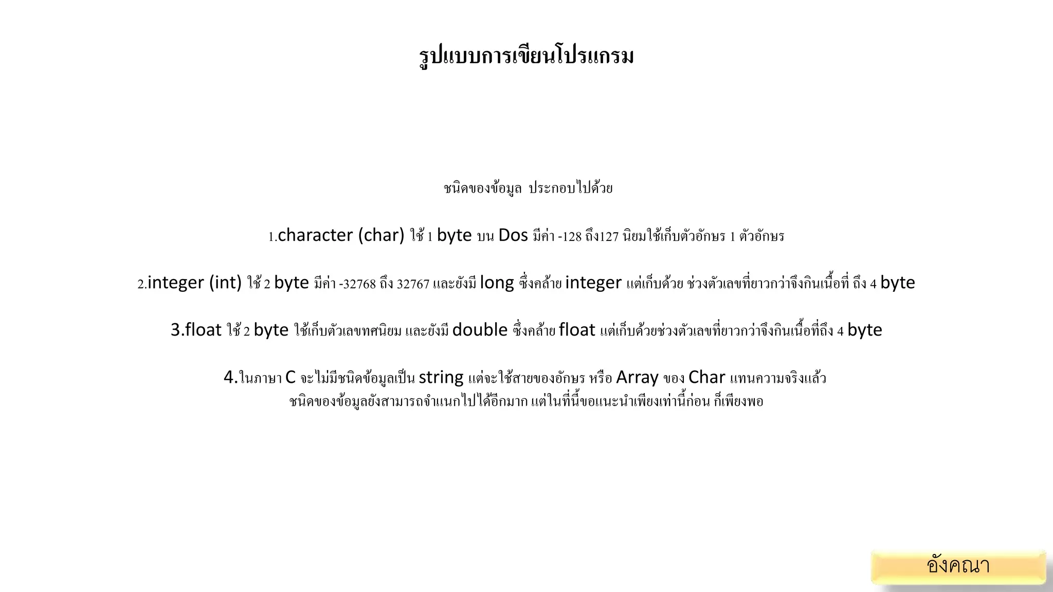 รูปแบบการเขียนโปรแกรม
ชนิดของข้อมูล ประกอบไปด้วย
1.character (char) ใช้1 byte บน Dos มีค่า -128 ถึง127 นิยมใช้เก็บตัวอักษร 1 ตัวอักษร
2.integer (int) ใช้2 byte มีค่า -32768 ถึง 32767 และยังมี long ซึ่งคล้าย integer แต่เก็บด้วย ช่วงตัวเลขที่ยาวกว่าจึงกินเนื้อที่ ถึง 4 byte
3.float ใช้2 byte ใช้เก็บตัวเลขทศนิยม และยังมี double ซึ่งคล้าย float แต่เก็บด้วยช่วงตัวเลขที่ยาวกว่าจึงกินเนื้อที่ถึง 4 byte
4.ในภาษา C จะไม่มีชนิดข้อมูลเป็น string แต่จะใช้สายของอักษร หรือ Array ของ Char แทนความจริงแล้ว
ชนิดของข้อมูลยังสามารถจาแนกไปได้อีกมาก แต่ในที่นี้ขอแนะนาเพียงเท่านี้ก่อน ก็เพียงพอ
อังคณา
 