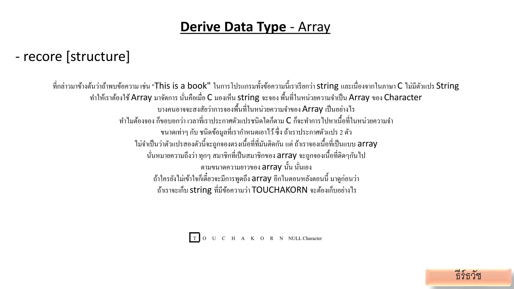 Derive Data Type - Array
- recore [structure]
ที่กล่าวมาข้างต้นว่าถ้าพบข้อความ เช่น "This is a book" ในการโปรแกรมทั้งข้อความนี้เราเรียกว่า string และเนื่องจากในภาษา C ไม่มีตัวแปร String
ทาให้เราต้องใช้ Array มาจัดการ นั่นคือเมื่อ C มองเห็น string จะจอง พื้นที่ในหน่วยความจาเป็น Array ของ Character
บางคนอาจจะสงสัยว่าการจองพื้นที่ในหน่วยความจาของArray เป็นอย่างไร
ทาไมต้องจอง ก็ขอบอกว่า เวลาที่เราประกาศตัวแปรชนิดใดก็ตาม C ก็จะทาการไปหาเนื้อที่ในหน่วยความจา
ขนาดเท่าๆ กับ ชนิดข้อมูลที่เรากาหนดเอาไว้ซึ่ง ถ้าเราประกาศตัวแปร 2 ตัว
ไม่จาเป็นว่าตัวแปรสองตัวนี้จะถูกจองตรงเนื้อที่ที่มันติดกัน แต่ ถ้าเราจองเนื้อที่เป็นแบบ array
นั่นหมายความถึงว่าทุกๆ สมาชิกที่เป็นสมาชิกของ array จะถูกจองเนื้อที่ติดๆกันไป
ตามขนาดความยาวของarray นั้น นั่นเอง
ถ้าใครยังไม่เข้าใจก็เดี๋ยวจะมีการพูดถึง array อีกในตอนหลังตอนนี้ มาดูก่อนว่า
ถ้าเราจะเก็บ string ที่มีข้อความว่า TOUCHAKORN จะต้องเก็บอย่างไร
T O U C H A K O R N NULLCharacter
ธีร์ธวัช
 