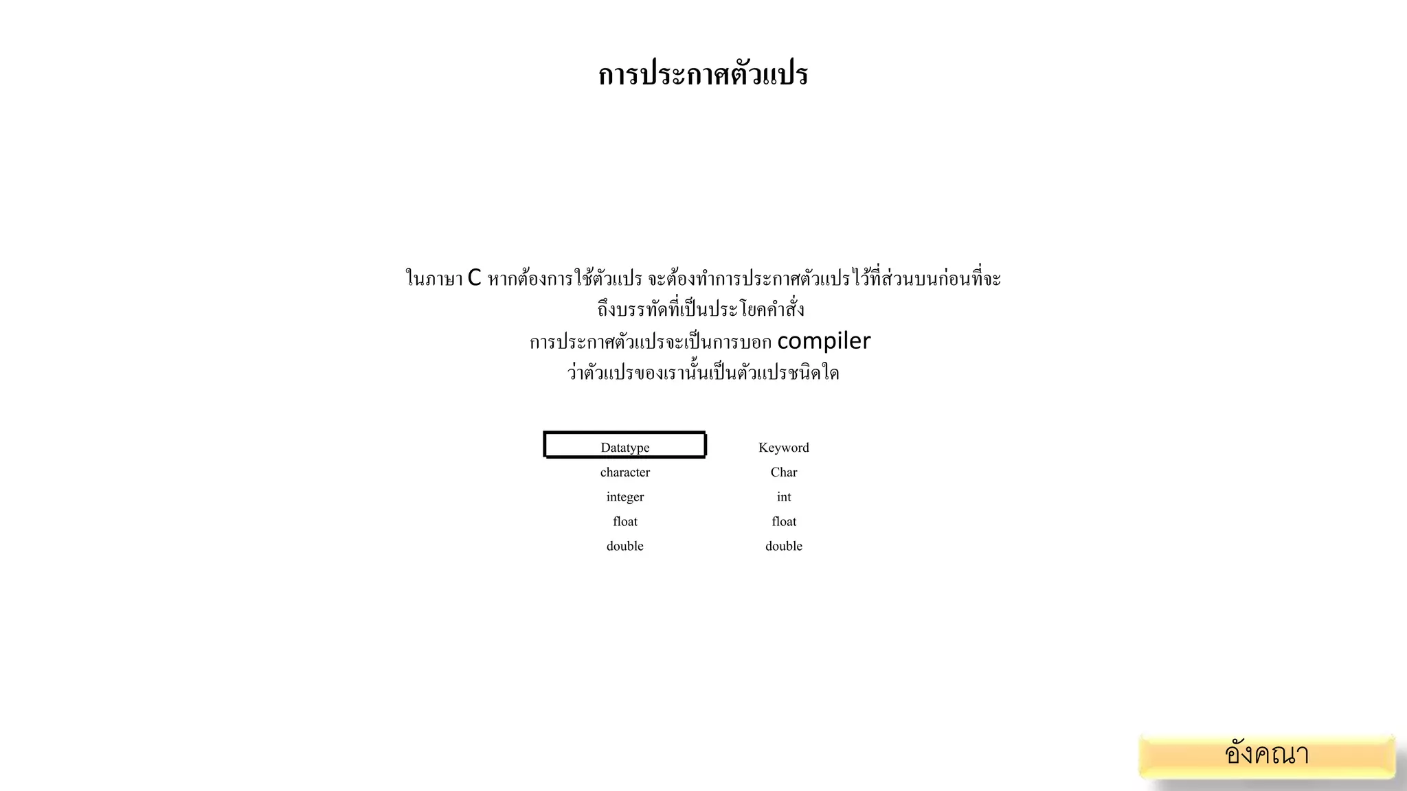 การประกาศตัวแปร
ในภาษา C หากต้องการใช้ตัวแปร จะต้องทาการประกาศตัวแปรไว้ที่ส่วนบนก่อนที่จะ
ถึงบรรทัดที่เป็นประโยคคาสั่ง
การประกาศตัวแปรจะเป็นการบอก compiler
ว่าตัวแปรของเรานั้นเป็นตัวแปรชนิดใด
Datatype Keyword
character
integer
float
double
Char
int
float
double
อังคณา
 
