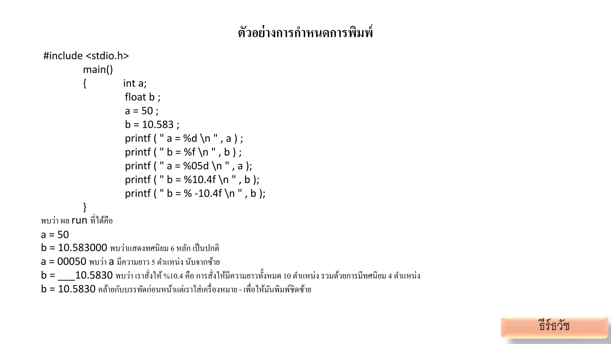 ตัวอย่างการกาหนดการพิมพ์
#include <stdio.h>
main()
{ int a;
float b ;
a = 50 ;
b = 10.583 ;
printf ( " a = %d n " , a ) ;
printf ( " b = %f n " , b ) ;
printf ( " a = %05d n " , a );
printf ( " b = %10.4f n " , b );
printf ( " b = % -10.4f n " , b );
}
พบว่า ผล run ที่ได้คือ
a = 50
b = 10.583000 พบว่าแสดงทศนิยม 6 หลัก เป็นปกติ
a = 00050 พบว่า a มีความยาว 5 ตาแหน่ง นับจากซ้าย
b = ___10.5830 พบว่า เราสั่งให้%10.4 คือ การสั่งให้มีความยาวทั้งหมด 10 ตาแหน่ง รวมด้วยการมีทศนิยม 4 ตาแหน่ง
b = 10.5830 คล้ายกับบรรทัดก่อนหน้าแต่เราใส่เครื่องหมาย - เพื่อให้มันพิมพ์ชิดซ้าย
ธีร์ธวัช
 