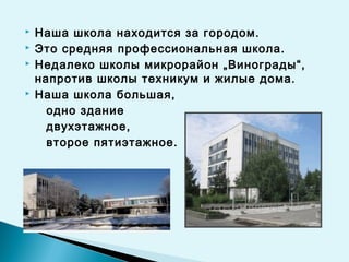 Наша школа находится за городом.
 Это средняя профессиональная школа.
 Недалеко школы микрорайон „Винограды“,
напротив школы техникум и жилые дома.
 Наша школа большая,
одно здание
двухэтажное,
второе пятиэтажное.
 