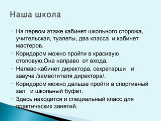 • На первом этаже кабинет школьного сторожа,
учительская, туалеты, два класса и кабинет
мастеров.
• Коридором можно пройти в красивую
столовую.Она направо от входа.
• Налево кабинет директора, секретарши и
завуча /заместителя директора/.
• Коридором можно дальше пройти в спортивный
зал и школьный буфет.
• Здесь находится и специальный класс для
практических занятий.
 