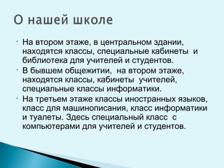 • На втором этаже, в центральном здании,
находятся классы, специальные кабинеты и
библиотека для учителей и студентов.
• В бывшем общежитии, на втором этаже,
находятся классы, кабинеты учителей,
специальные классы информатики.
• На третьем этаже классы иностранных языков,
класс для машинописания, класс информатики
и туалеты. Здесь специальный класс с
компьютерами для учителей и студентов.
 