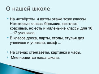 На четвёртом и пятом этаже тоже классы.
Некоторые классы большие, светлые,
красивые, но есть и маленькие классы для 10
– 17 учеников.
 В классе доска, парты, столы, стулья для
учеников и учителя, шкаф ...
 На стенах стенгазеты, картинки и часы.
 Мне нравится наша школа.
 
