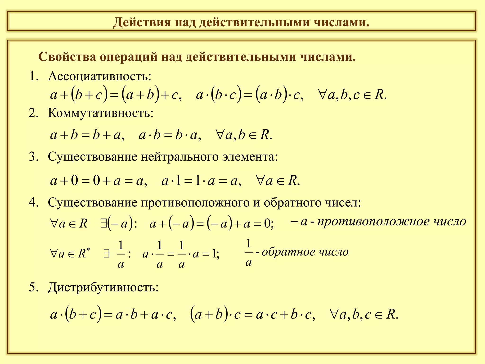 Действия над действительными числами.
Свойства операций над действительными числами.
1. Ассоциативность:
2. Коммутативность:
3. Существование нейтрального элемента:
4. Существование противоположного и обратного чисел:
5. Дистрибутивность:
        .,,,, Rcbacbacbacbacba 
.,,, Rbaabbaabba 
.,11,00 Raaaaaaa 
      ;0:  aaaaaRa
;1
11
:
1
 
a
aa
a
a
Ra
    .,,,, Rcbacbcacbacabacba 
оожное числпротивополa -
ислообратное ч
a
-
1
 