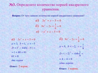 №3. Определите количество корней квадратного
уравнения.
Вопрос: От чего зависит количество корней квадратного уравнения?
2
3 5 0) x xa + − =
2 1
9 2 0
9
) x xб − + =
2
5 0) x xв − + − =
( )2
2
3, 1, 5
1 4 3 5
1 60 6
3 5
1
0
0
61
)
a b c
D
два к р
x
о ня
xa
= = = −
= − × × − =
= + =
>
+ − =
( )
2
2
1
9, 2,
9
1
9 2
1
2 4 9
9
9
4 4 0
0) x x
a b c
D
один корень
б
= = − =
= − − × × =
= − =
− + =
Ответ: 2 корня.
Ответ: 1 корень.
 