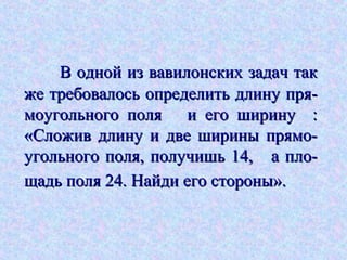 В одной из вавилонских задач такВ одной из вавилонских задач так
же требовалось определить длину пря-же требовалось определить длину пря-
моугольного поля и его ширину :моугольного поля и его ширину :
«Сложив длину и две ширины прямо-«Сложив длину и две ширины прямо-
угольного поля, получишь 14, а пло-угольного поля, получишь 14, а пло-
щадь поля 24. Найди его стороны».щадь поля 24. Найди его стороны».
 