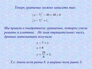 Теперь уравнение можно записать так:
( )
( )
2
2
7 49 48 0
7 1.
x
x
− − + =
− =
7 1
8
x
x
− =
=
Мы пришли к квадратному уравнению, которое умели
решать и египтяне. Не зная отрицательных чисел,
древние математики получали:
28
3.
8
y = =
Т.е. длина поля равна 8, а ширина поля равна 3.
 