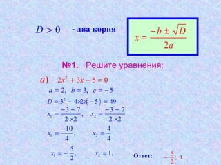 №1. Решите уравнения:
0D > - два корня
2
b D
x
a
− ±
=
2
2 3 5 0) x xa + − =
2, 3, 5a b c= = = −
( )2
3 4 2 5 49D = − × × − =
1 2
3 7 3 7
,
2 2 2 2
x x
− − − +
= =
× ×
1 2
10 4
,
4 4
x x
−
= =
1 2
5
, 1.
2
x x= − = 5
; 1.
2
−Ответ:
 